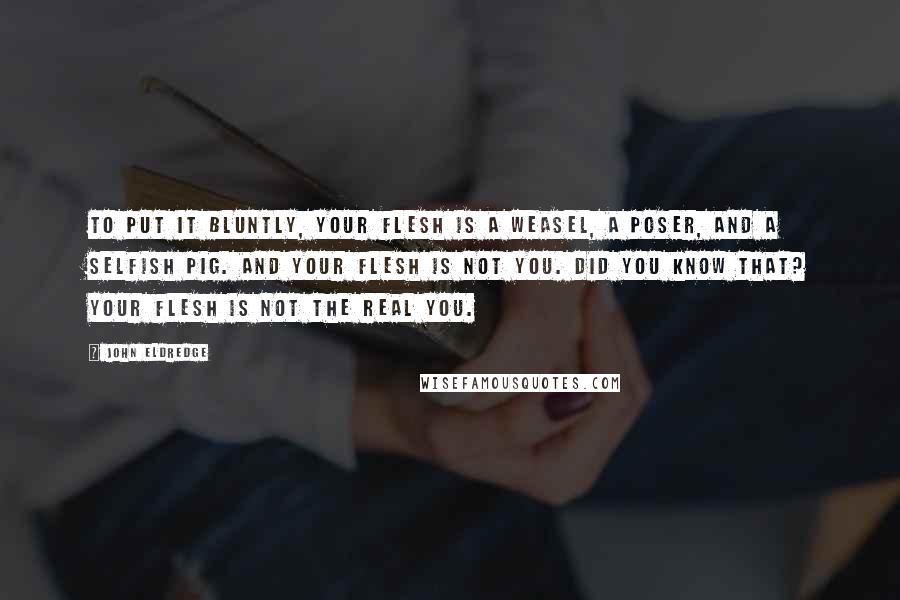 John Eldredge Quotes: To put it bluntly, your flesh is a weasel, a poser, and a selfish pig. And your flesh is not you. Did you know that? Your flesh is not the real you.