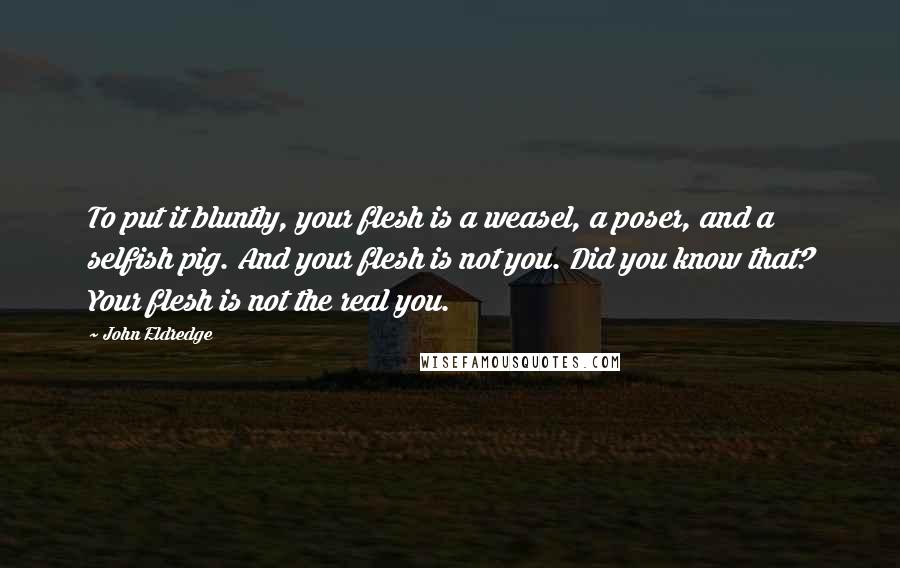 John Eldredge Quotes: To put it bluntly, your flesh is a weasel, a poser, and a selfish pig. And your flesh is not you. Did you know that? Your flesh is not the real you.