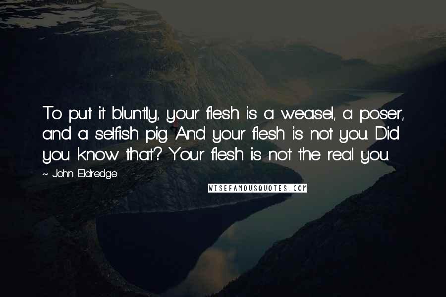 John Eldredge Quotes: To put it bluntly, your flesh is a weasel, a poser, and a selfish pig. And your flesh is not you. Did you know that? Your flesh is not the real you.