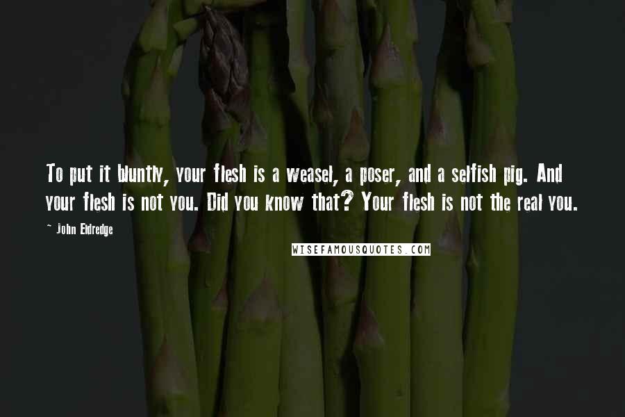 John Eldredge Quotes: To put it bluntly, your flesh is a weasel, a poser, and a selfish pig. And your flesh is not you. Did you know that? Your flesh is not the real you.