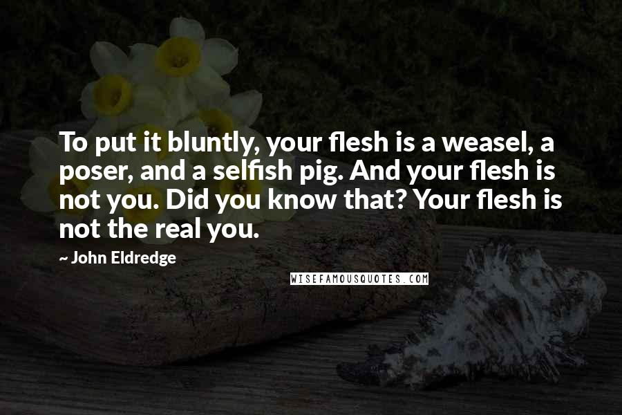 John Eldredge Quotes: To put it bluntly, your flesh is a weasel, a poser, and a selfish pig. And your flesh is not you. Did you know that? Your flesh is not the real you.