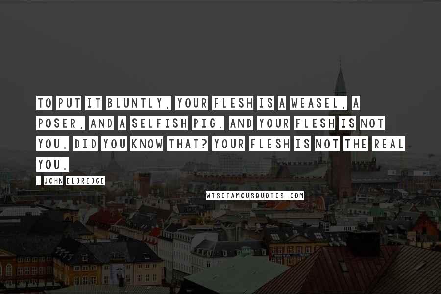 John Eldredge Quotes: To put it bluntly, your flesh is a weasel, a poser, and a selfish pig. And your flesh is not you. Did you know that? Your flesh is not the real you.
