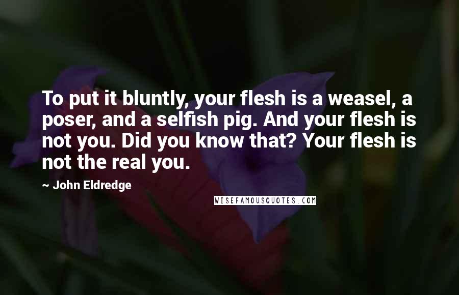 John Eldredge Quotes: To put it bluntly, your flesh is a weasel, a poser, and a selfish pig. And your flesh is not you. Did you know that? Your flesh is not the real you.