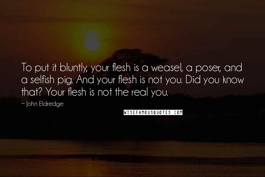John Eldredge Quotes: To put it bluntly, your flesh is a weasel, a poser, and a selfish pig. And your flesh is not you. Did you know that? Your flesh is not the real you.