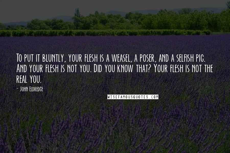 John Eldredge Quotes: To put it bluntly, your flesh is a weasel, a poser, and a selfish pig. And your flesh is not you. Did you know that? Your flesh is not the real you.