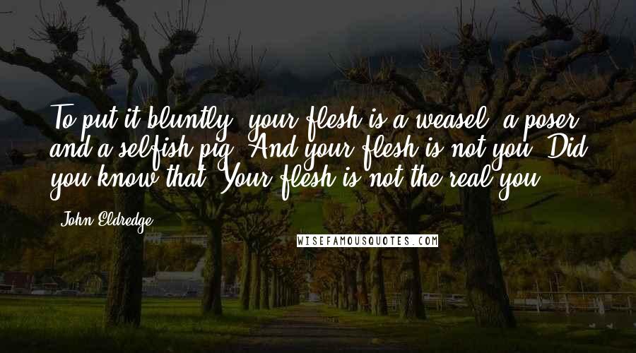 John Eldredge Quotes: To put it bluntly, your flesh is a weasel, a poser, and a selfish pig. And your flesh is not you. Did you know that? Your flesh is not the real you.