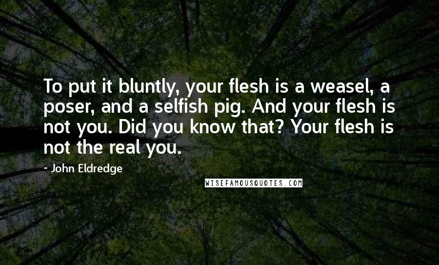 John Eldredge Quotes: To put it bluntly, your flesh is a weasel, a poser, and a selfish pig. And your flesh is not you. Did you know that? Your flesh is not the real you.