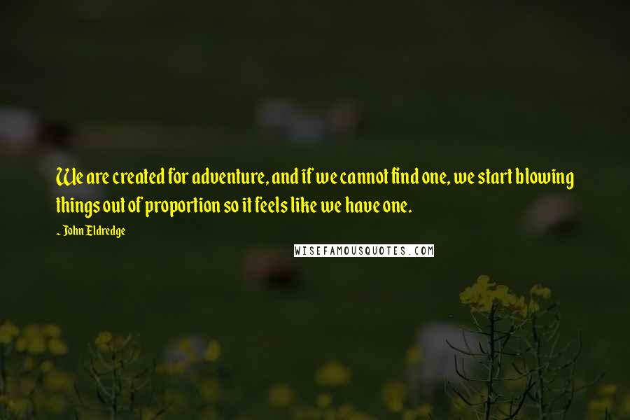 John Eldredge Quotes: We are created for adventure, and if we cannot find one, we start blowing things out of proportion so it feels like we have one.