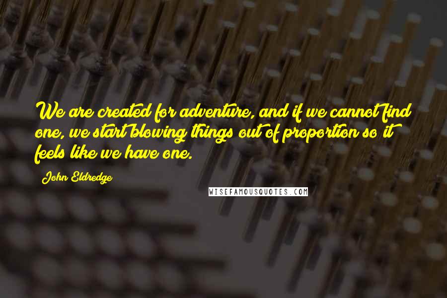 John Eldredge Quotes: We are created for adventure, and if we cannot find one, we start blowing things out of proportion so it feels like we have one.