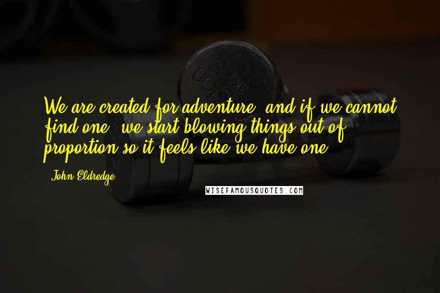 John Eldredge Quotes: We are created for adventure, and if we cannot find one, we start blowing things out of proportion so it feels like we have one.