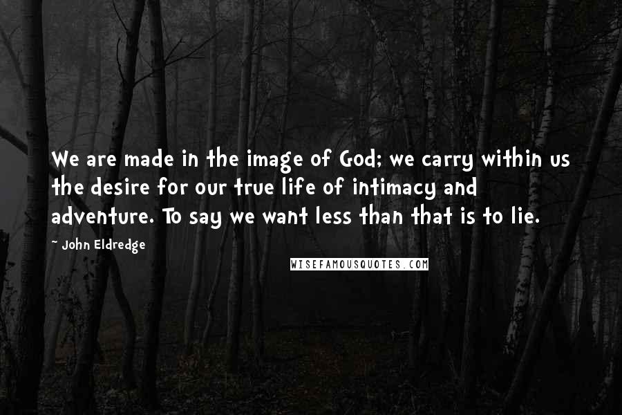 John Eldredge Quotes: We are made in the image of God; we carry within us the desire for our true life of intimacy and adventure. To say we want less than that is to lie.