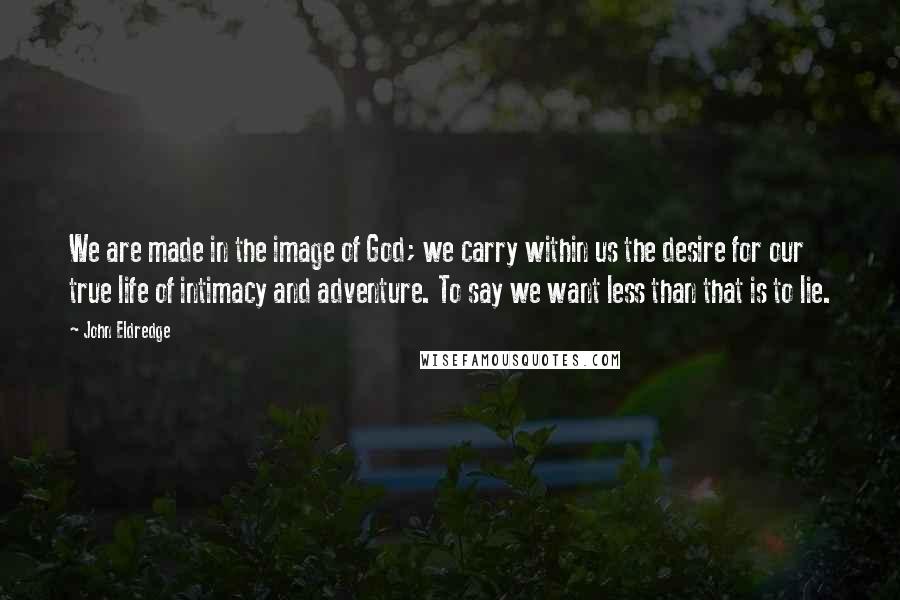 John Eldredge Quotes: We are made in the image of God; we carry within us the desire for our true life of intimacy and adventure. To say we want less than that is to lie.