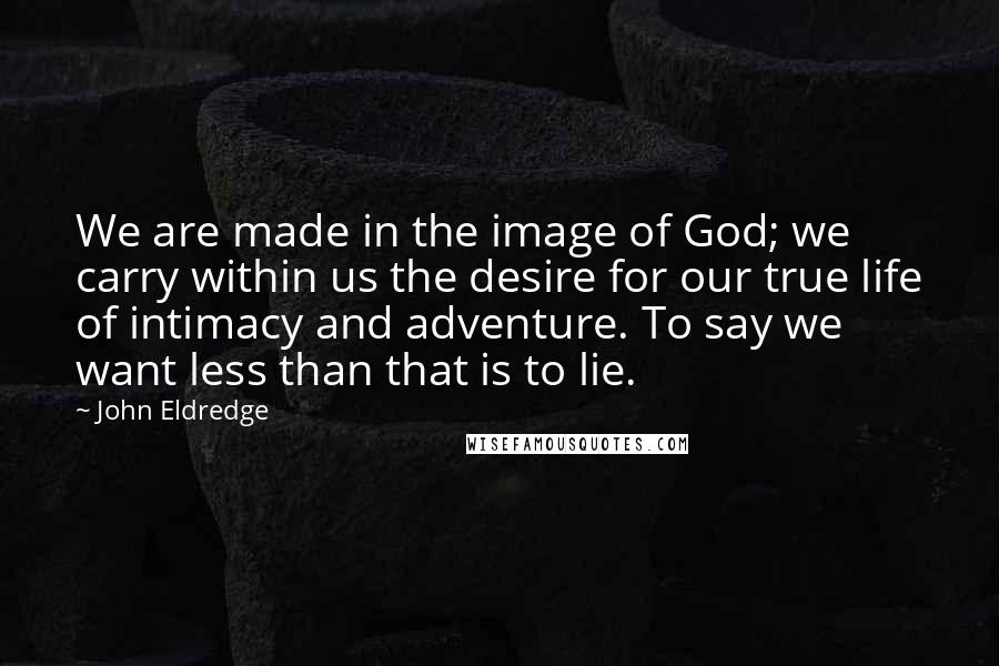 John Eldredge Quotes: We are made in the image of God; we carry within us the desire for our true life of intimacy and adventure. To say we want less than that is to lie.