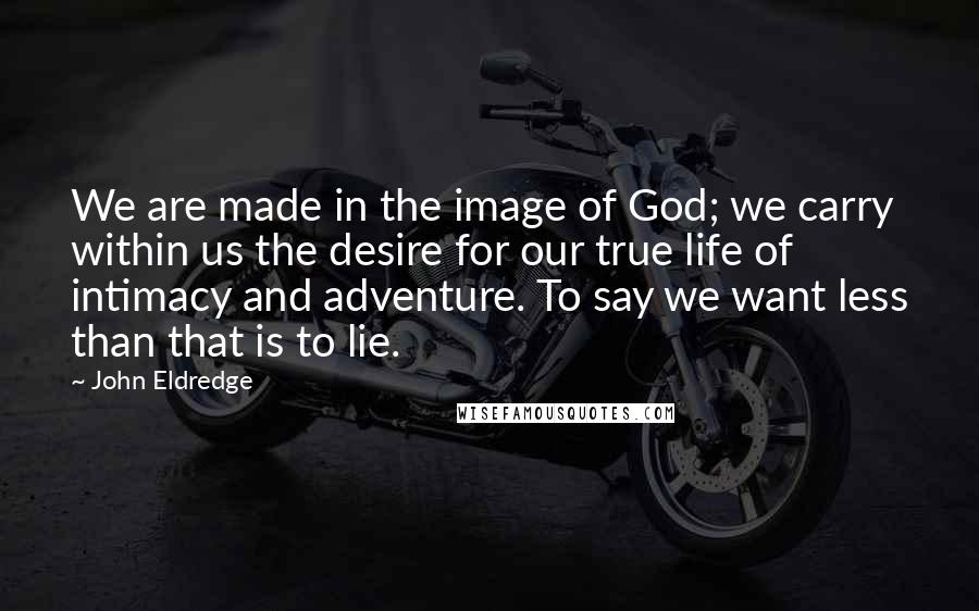 John Eldredge Quotes: We are made in the image of God; we carry within us the desire for our true life of intimacy and adventure. To say we want less than that is to lie.