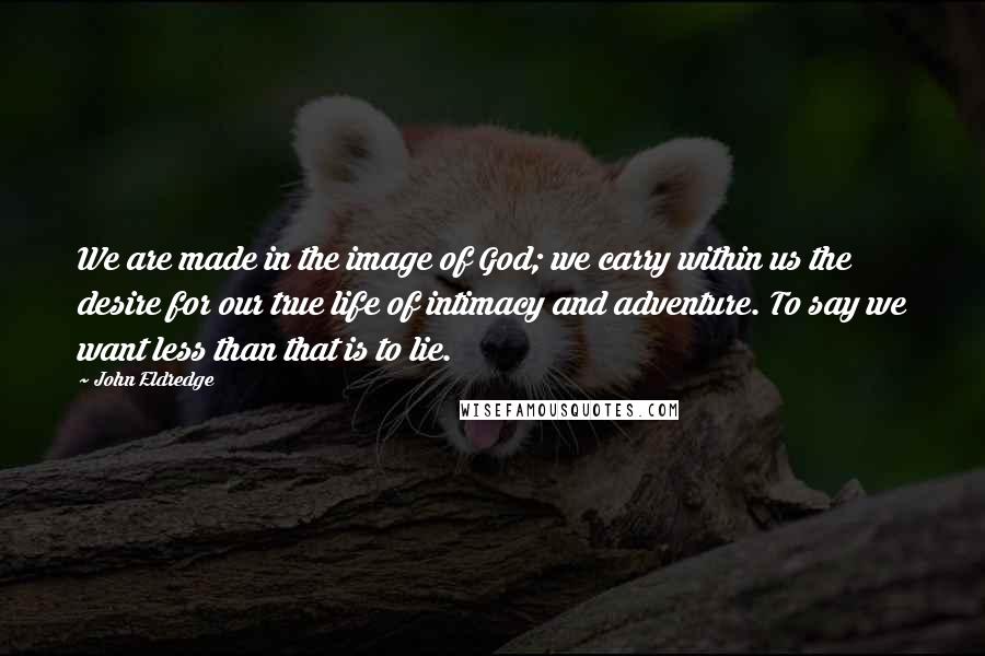 John Eldredge Quotes: We are made in the image of God; we carry within us the desire for our true life of intimacy and adventure. To say we want less than that is to lie.