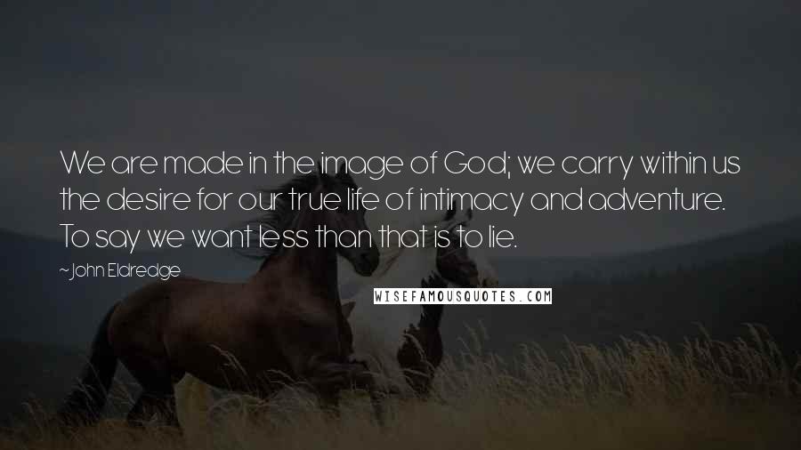 John Eldredge Quotes: We are made in the image of God; we carry within us the desire for our true life of intimacy and adventure. To say we want less than that is to lie.