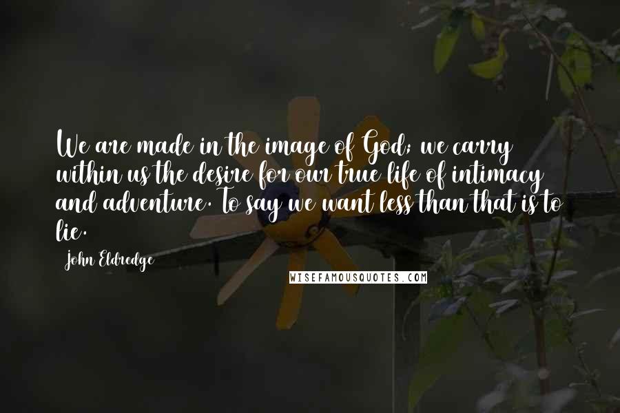 John Eldredge Quotes: We are made in the image of God; we carry within us the desire for our true life of intimacy and adventure. To say we want less than that is to lie.