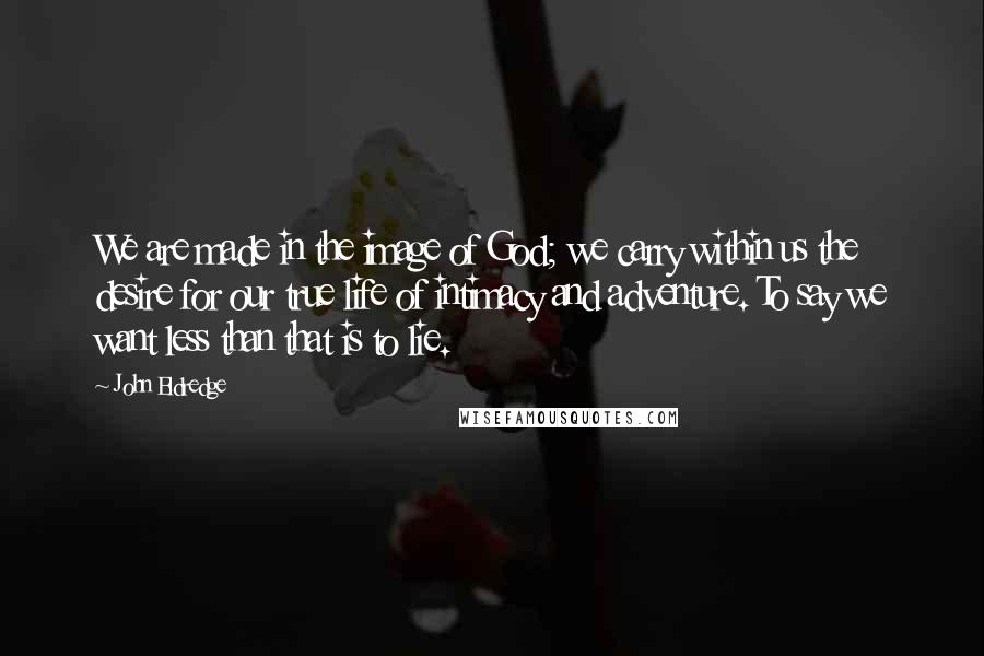 John Eldredge Quotes: We are made in the image of God; we carry within us the desire for our true life of intimacy and adventure. To say we want less than that is to lie.