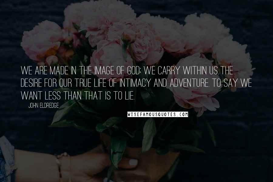 John Eldredge Quotes: We are made in the image of God; we carry within us the desire for our true life of intimacy and adventure. To say we want less than that is to lie.