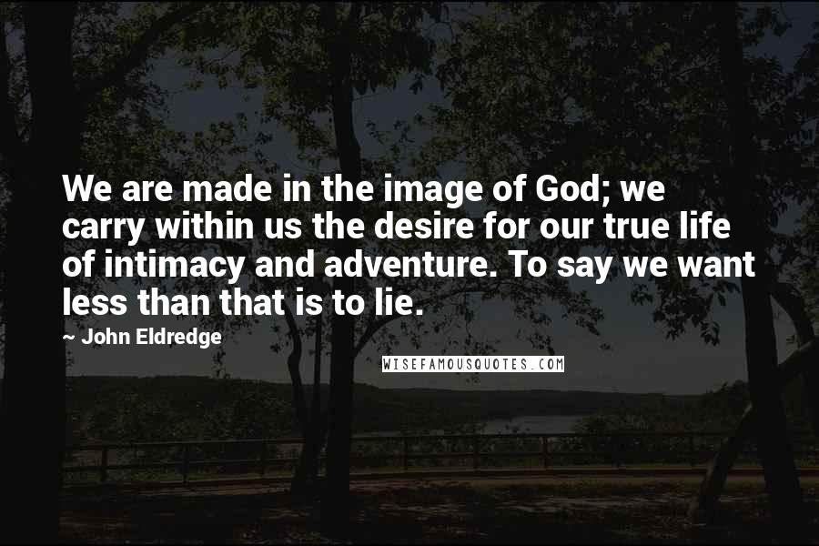 John Eldredge Quotes: We are made in the image of God; we carry within us the desire for our true life of intimacy and adventure. To say we want less than that is to lie.