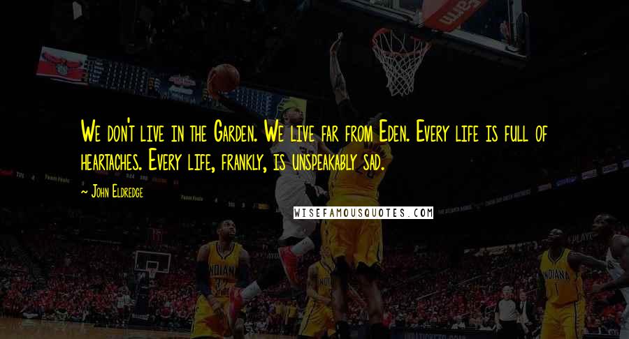 John Eldredge Quotes: We don't live in the Garden. We live far from Eden. Every life is full of heartaches. Every life, frankly, is unspeakably sad.