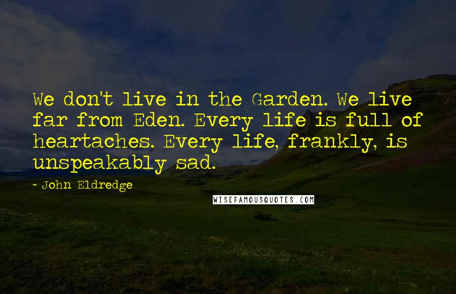 John Eldredge Quotes: We don't live in the Garden. We live far from Eden. Every life is full of heartaches. Every life, frankly, is unspeakably sad.