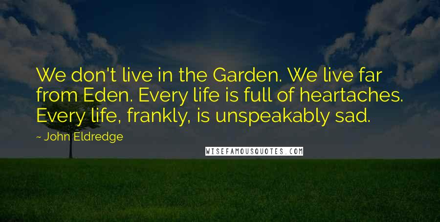 John Eldredge Quotes: We don't live in the Garden. We live far from Eden. Every life is full of heartaches. Every life, frankly, is unspeakably sad.