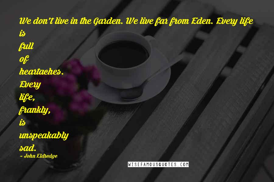 John Eldredge Quotes: We don't live in the Garden. We live far from Eden. Every life is full of heartaches. Every life, frankly, is unspeakably sad.