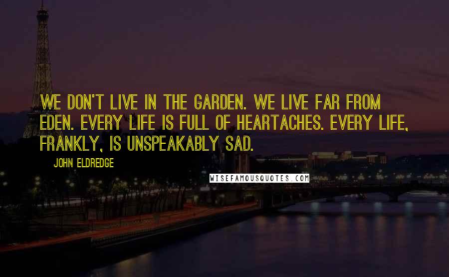 John Eldredge Quotes: We don't live in the Garden. We live far from Eden. Every life is full of heartaches. Every life, frankly, is unspeakably sad.