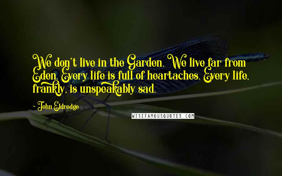 John Eldredge Quotes: We don't live in the Garden. We live far from Eden. Every life is full of heartaches. Every life, frankly, is unspeakably sad.