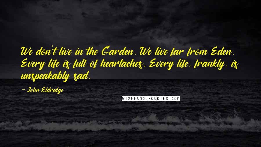 John Eldredge Quotes: We don't live in the Garden. We live far from Eden. Every life is full of heartaches. Every life, frankly, is unspeakably sad.