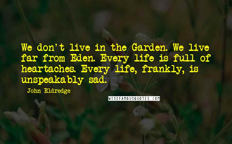 John Eldredge Quotes: We don't live in the Garden. We live far from Eden. Every life is full of heartaches. Every life, frankly, is unspeakably sad.