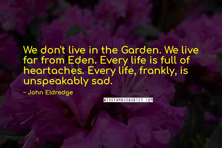 John Eldredge Quotes: We don't live in the Garden. We live far from Eden. Every life is full of heartaches. Every life, frankly, is unspeakably sad.