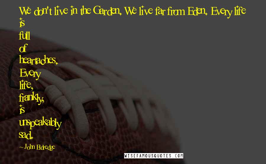 John Eldredge Quotes: We don't live in the Garden. We live far from Eden. Every life is full of heartaches. Every life, frankly, is unspeakably sad.