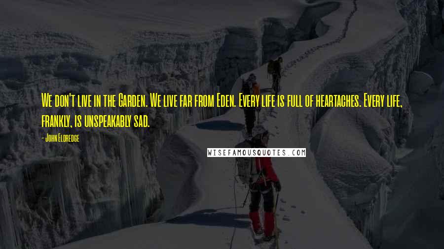 John Eldredge Quotes: We don't live in the Garden. We live far from Eden. Every life is full of heartaches. Every life, frankly, is unspeakably sad.