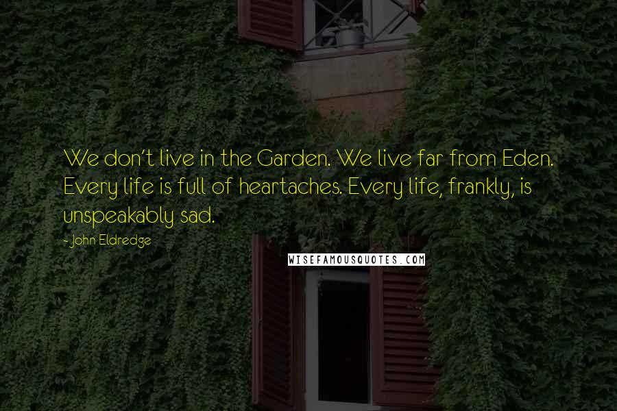 John Eldredge Quotes: We don't live in the Garden. We live far from Eden. Every life is full of heartaches. Every life, frankly, is unspeakably sad.