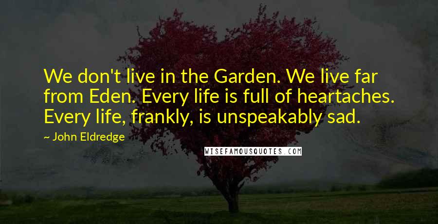 John Eldredge Quotes: We don't live in the Garden. We live far from Eden. Every life is full of heartaches. Every life, frankly, is unspeakably sad.