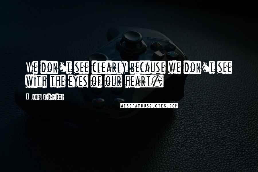 John Eldredge Quotes: We don't see clearly because we don't see with the eyes of our heart.