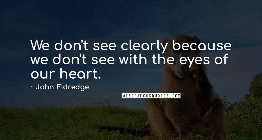 John Eldredge Quotes: We don't see clearly because we don't see with the eyes of our heart.