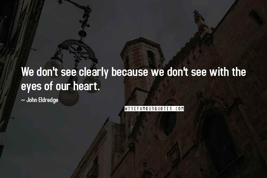 John Eldredge Quotes: We don't see clearly because we don't see with the eyes of our heart.