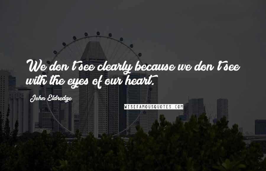 John Eldredge Quotes: We don't see clearly because we don't see with the eyes of our heart.