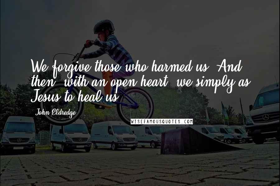 John Eldredge Quotes: We forgive those who harmed us. And then, with an open heart, we simply as Jesus to heal us.