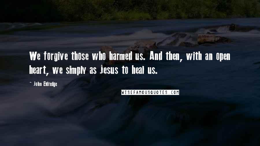 John Eldredge Quotes: We forgive those who harmed us. And then, with an open heart, we simply as Jesus to heal us.