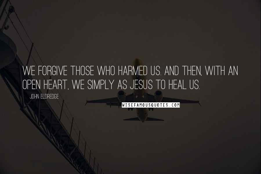 John Eldredge Quotes: We forgive those who harmed us. And then, with an open heart, we simply as Jesus to heal us.