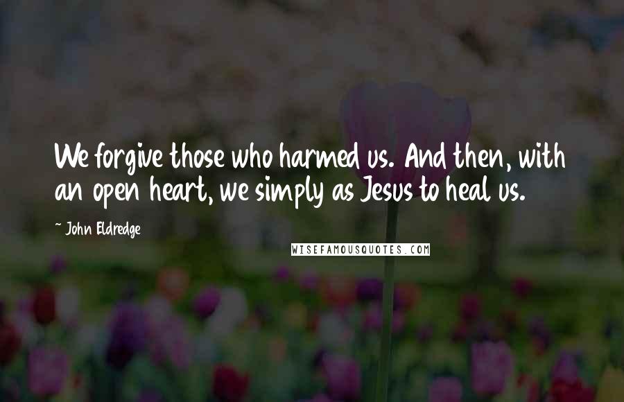 John Eldredge Quotes: We forgive those who harmed us. And then, with an open heart, we simply as Jesus to heal us.