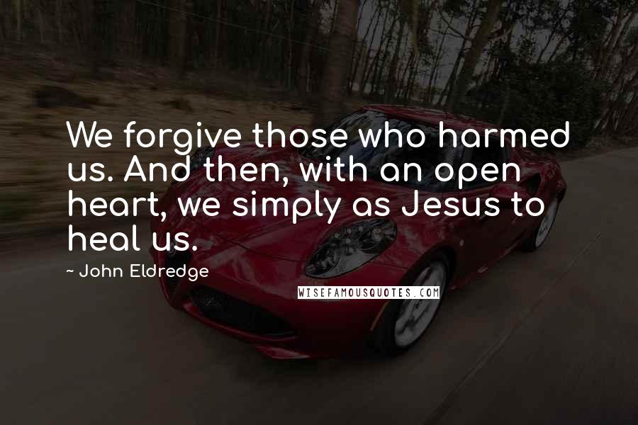 John Eldredge Quotes: We forgive those who harmed us. And then, with an open heart, we simply as Jesus to heal us.