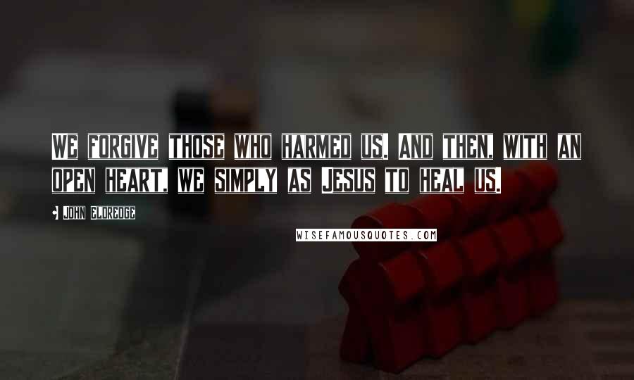 John Eldredge Quotes: We forgive those who harmed us. And then, with an open heart, we simply as Jesus to heal us.