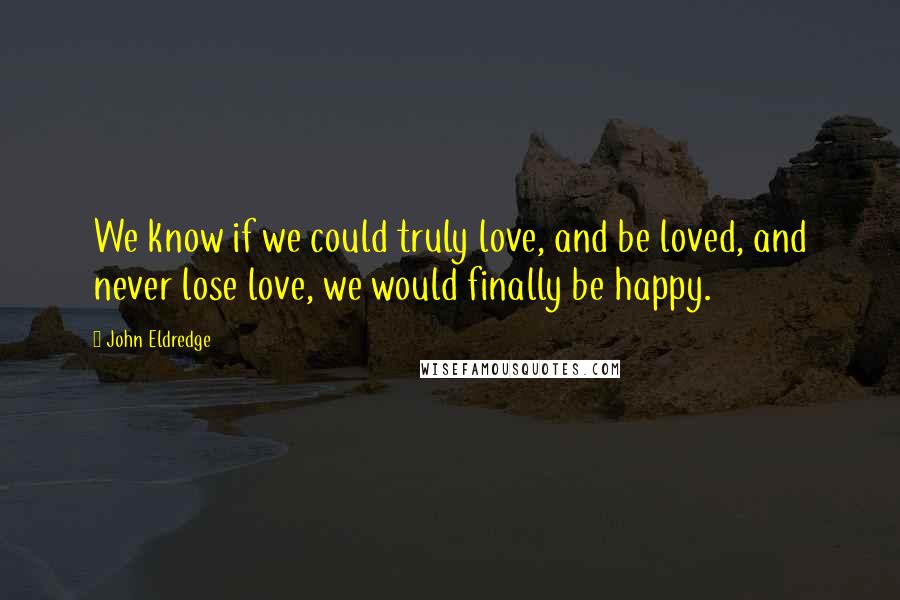 John Eldredge Quotes: We know if we could truly love, and be loved, and never lose love, we would finally be happy.