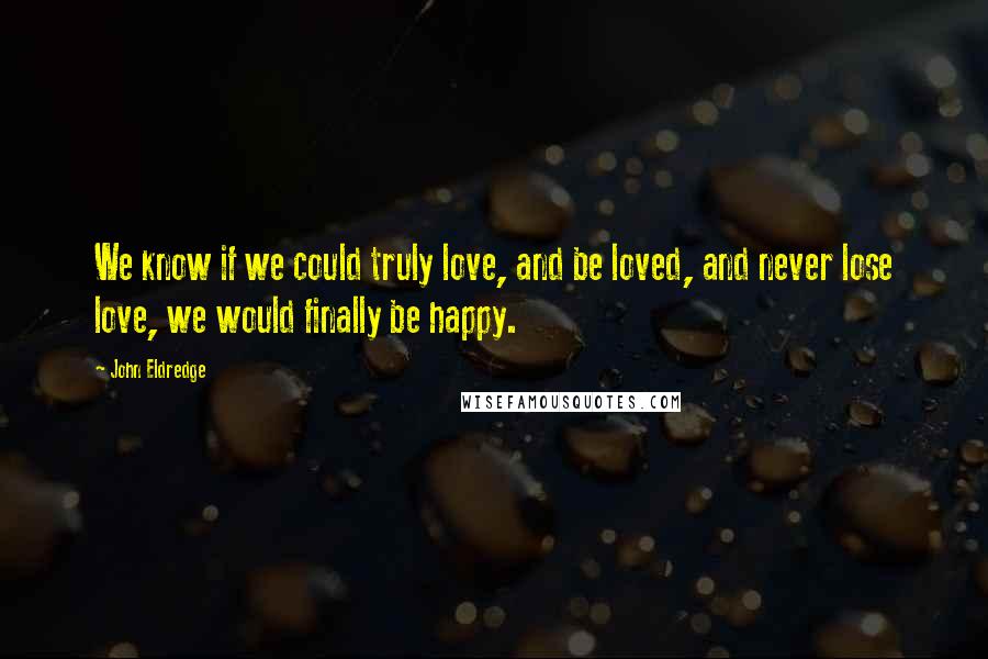 John Eldredge Quotes: We know if we could truly love, and be loved, and never lose love, we would finally be happy.