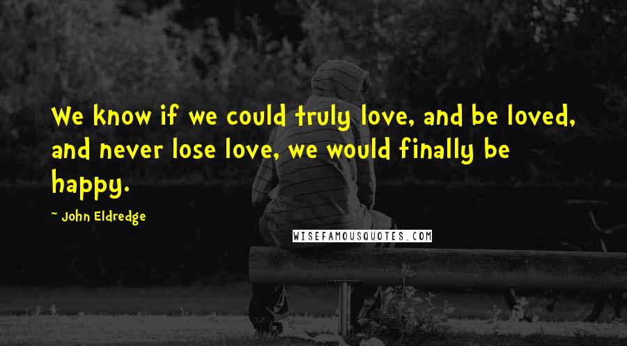 John Eldredge Quotes: We know if we could truly love, and be loved, and never lose love, we would finally be happy.